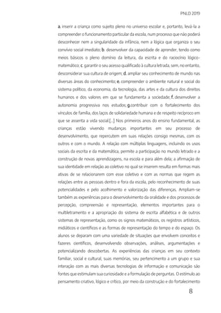 PNLD 2019
8
a. inserir a criança como sujeito pleno no universo escolar e, portanto, levá-la a
compreender o funcionamento particular da escola, num processo que não poderá
desconhecer nem a singularidade da infância, nem a lógica que organiza o seu
convívio social imediato; b. desenvolver da capacidade de aprender, tendo como
meios básicos o pleno domínio da leitura, da escrita e do raciocínio lógico-
matemático; c. garantir o seu acesso qualificado à cultura letrada, sem, no entanto,
desconsiderar sua cultura de origem; d. ampliar seu conhecimento de mundo nas
diversas áreas do conhecimento; e. compreender o ambiente natural e social do
sistema político, da economia, da tecnologia, das artes e da cultura dos direitos
humanos e dos valores em que se fundamenta a sociedade; f. desenvolver a
autonomia progressiva nos estudos; g.contribuir com o fortalecimento dos
vínculos de família, dos laços de solidariedade humana e de respeito recíproco em
que se assenta a vida social.[...] Nos primeiros anos do ensino fundamental, as
crianças estão vivendo mudanças importantes em seu processo de
desenvolvimento, que repercutem em suas relações consigo mesmas, com os
outros e com o mundo. A relação com múltiplas linguagens, incluindo os usos
sociais da escrita e da matemática, permite a participação no mundo letrado e a
construção de novas aprendizagens, na escola e para além dela; a afirmação de
sua identidade em relação ao coletivo no qual se inserem resulta em formas mais
ativas de se relacionarem com esse coletivo e com as normas que regem as
relações entre as pessoas dentro e fora da escola, pelo reconhecimento de suas
potencialidades e pelo acolhimento e valorização das diferenças. Ampliam-se
também as experiências para o desenvolvimento da oralidade e dos processos de
percepção, compreensão e representação, elementos importantes para o
multiletramento e a apropriação do sistema de escrita alfabética e de outros
sistemas de representação, como os signos matemáticos, os registros artísticos,
midiáticos e científicos e as formas de representação do tempo e do espaço. Os
alunos se deparam com uma variedade de situações que envolvem conceitos e
fazeres científicos, desenvolvendo observações, análises, argumentações e
potencializando descobertas. As experiências das crianças em seu contexto
familiar, social e cultural, suas memórias, seu pertencimento a um grupo e sua
interação com as mais diversas tecnologias de informação e comunicação são
fontes que estimulam sua curiosidade e a formulação de perguntas. O estímulo ao
pensamento criativo, lógico e crítico, por meio da construção e do fortalecimento
 