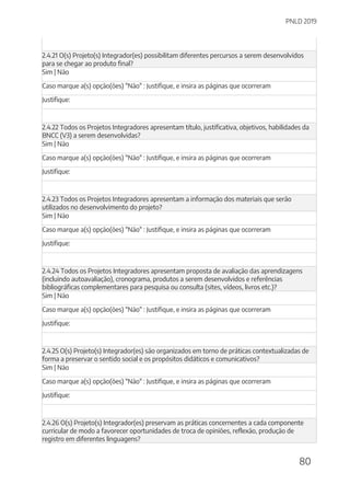 PNLD 2019
80
2.4.21 O(s) Projeto(s) Integrador(es) possibilitam diferentes percursos a serem desenvolvidos
para se chegar ao produto final?
Sim | Não
Caso marque a(s) opção(ões) "Não" : Justifique, e insira as páginas que ocorreram
Justifique:
2.4.22 Todos os Projetos Integradores apresentam título, justificativa, objetivos, habilidades da
BNCC (V3) a serem desenvolvidas?
Sim | Não
Caso marque a(s) opção(ões) "Não" : Justifique, e insira as páginas que ocorreram
Justifique:
2.4.23 Todos os Projetos Integradores apresentam a informação dos materiais que serão
utilizados no desenvolvimento do projeto?
Sim | Não
Caso marque a(s) opção(ões) "Não" : Justifique, e insira as páginas que ocorreram
Justifique:
2.4.24 Todos os Projetos Integradores apresentam proposta de avaliação das aprendizagens
(incluindo autoavaliação), cronograma, produtos a serem desenvolvidos e referências
bibliográficas complementares para pesquisa ou consulta (sites, vídeos, livros etc.)?
Sim | Não
Caso marque a(s) opção(ões) "Não" : Justifique, e insira as páginas que ocorreram
Justifique:
2.4.25 O(s) Projeto(s) Integrador(es) são organizados em torno de práticas contextualizadas de
forma a preservar o sentido social e os propósitos didáticos e comunicativos?
Sim | Não
Caso marque a(s) opção(ões) "Não" : Justifique, e insira as páginas que ocorreram
Justifique:
2.4.26 O(s) Projeto(s) Integrador(es) preservam as práticas concernentes a cada componente
curricular de modo a favorecer oportunidades de troca de opiniões, reflexão, produção de
registro em diferentes linguagens?
 