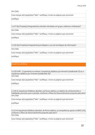 PNLD 2019
81
Sim | Não
Caso marque a(s) opção(ões) "Não" : Justifique, e insira as páginas que ocorreram
Justifique:
2.4.27 O(s) Projeto(s) Integrador(es) articulam atividades em grupo, coletivas e individuais?
Sim | Não
Caso marque a(s) opção(ões) "Não" : Justifique, e insira as páginas que ocorreram
Justifique:
2.4.28 O(s) Projeto(s) Integrador(es) privilegiam o uso de tecnologias da informação?
Sim | Não
Caso marque a(s) opção(ões) "Não" : Justifique, e insira as páginas que ocorreram
Justifique:
Sequências didáticas
2.4.29 O MP - D apresenta no mínimo 3 sequências didáticas por bimestre (totalizando 12) ou 4
sequências didáticas por trimestre (totalizando 12)?
Sim | Não
Caso marque a(s) opção(ões) "Não" : Justifique, e insira as páginas que ocorreram
Justifique:
2.4.30 As Sequências Didáticas abordam, de forma seletiva, os objetos de conhecimentos e
habilidades previstos para o período, conforme o Plano de Desenvolvimento proposto pela obra?
Sim | Não
Caso marque a(s) opção(ões) "Não" : Justifique, e insira as páginas que ocorreram
Justifique:
2.4.31 As Sequências Didáticas abordam, de forma seletiva, as competências gerais na BNCC (V3),
conforme o Plano de Desenvolvimento proposto pela obra?
Sim | Não
Caso marque a(s) opção(ões) "Não" : Justifique, e insira as páginas que ocorreram
 