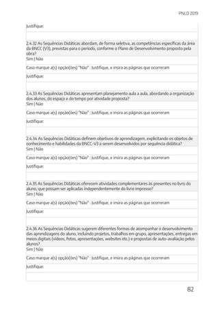 PNLD 2019
82
Justifique:
2.4.32 As Sequências Didáticas abordam, de forma seletiva, as competências específicas da área
da BNCC (V3), previstas para o período, conforme o Plano de Desenvolvimento proposto pela
obra?
Sim | Não
Caso marque a(s) opção(ões) "Não" : Justifique, e insira as páginas que ocorreram
Justifique:
2.4.33 As Sequências Didáticas apresentam planejamento aula a aula, abordando a organização
dos alunos, do espaço e do tempo por atividade proposta?
Sim | Não
Caso marque a(s) opção(ões) "Não" : Justifique, e insira as páginas que ocorreram
Justifique:
2.4.34 As Sequências Didáticas definem objetivos de aprendizagem, explicitando os objetos de
conhecimento e habilidades da BNCC-V3 a serem desenvolvidos por sequência didática?
Sim | Não
Caso marque a(s) opção(ões) "Não" : Justifique, e insira as páginas que ocorreram
Justifique:
2.4.35 As Sequências Didáticas oferecem atividades complementares às presentes no livro do
aluno, que possam ser aplicadas independentemente do livro impresso?
Sim | Não
Caso marque a(s) opção(ões) "Não" : Justifique, e insira as páginas que ocorreram
Justifique:
2.4.36 As Sequências Didáticas sugerem diferentes formas de acompanhar o desenvolvimento
das aprendizagens do aluno, incluindo projetos, trabalhos em grupo, apresentações, entregas em
meios digitais (vídeos, fotos, apresentações, websites etc.) e propostas de auto-avaliação pelos
alunos?
Sim | Não
Caso marque a(s) opção(ões) "Não" : Justifique, e insira as páginas que ocorreram
Justifique:
 