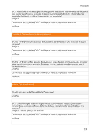 PNLD 2019
83
2.4.37 As Sequências Didáticas apresentam sugestões de questões a serem feitas aos estudantes
para auxiliar o professor na avaliação do desenvolvimento das habilidades relacionadas nas
sequências didáticas (no mínimo duas questões por sequência)?
Sim | Não
Caso marque a(s) opção(ões) "Não" : Justifique, e insira as páginas que ocorreram
Justifique:
Proposta de Acompanhamento da Aprendizagem
2.4.38 O MP-D propõe uma avaliação de 15 questões por bimestre ou uma avaliação de 20 por
trimestre?
Sim | Não
Caso marque a(s) opção(ões) "Não" : Justifique, e insira as páginas que ocorreram
Justifique:
2.4.39 O MP-D apresenta o gabarito das avaliações propostas com orientações para o professor
sobre como interpretar as respostas dos alunos e como reorientar seu planejamento a partir
destes resultados?
Sim | Não
Caso marque a(s) opção(ões) "Não" : Justifique, e insira as páginas que ocorreram
Justifique:
Material Digital Audiovisual
2.4.40 A obra apresenta Material Digital Audiovisual?
Sim | Não
2.4.41 O material digital audiovisual apresentado (áudio, vídeo ou videoaula) serve como
ferramenta de auxílio ao professor, de forma alinhada e complementar ao conteúdo do livro
impresso?
Sim | Não | Não se aplica | A ser avaliado
Caso marque a(s) opção(ões) "Não" : Justifique, e insira as páginas que ocorreram
Justifique:
 