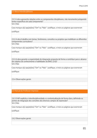 PNLD 2019
85
2.5 Obras Interdisciplinares
2.5.1 A obra apresenta relações entre os componentes disciplinares, não meramente justapondo
textos específicos de cada componente?
Sim | Não
Caso marque a(s) opção(ões) "Sim" ou "Não" : Justifique, e insira as páginas que ocorreram
Justifique:
2.5.2 A obra trabalha com temas, fenômenos, conceitos ou projetos que mobilizam os diferentes
componentes curriculares?
Sim | Não
Caso marque a(s) opção(ões) "Sim" ou "Não" : Justifique, e insira as páginas que ocorreram
Justifique:
2.5.3 A obra garante a organicidade da integração proposta de forma a contribuir para o alcance
dos objetos de conhecimento e habilidades da BNCC (V3)?
Sim | Não
Caso marque a(s) opção(ões) "Sim" ou "Não" : Justifique, e insira as páginas que ocorreram
Justifique:
2.5.4 Observações gerais
2.6 Manual do Professor Impresso
2.6.1 O MP explicita a interdisciplinaridade e a contextualização de forma clara, definindo os
pontos de integração dos conceitos dos diversos campos de expressão?
Sim | Não
Caso marque a(s) opção(ões) "Sim" ou "Não" : Justifique, e insira as páginas que ocorreram
Justifique:
2.6.2 Observações gerais
 