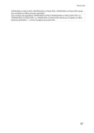 PNLD 2019
87
APROVADA no PNLD 2019. | REPROVADA no PNLD 2019. | APROVADA no PNLD 2019, desde
que corrigidas as falhas pontuais apontadas.
Caso marque a(s) opção(ões) "APROVADA no PNLD "REPROVADA no PNLD 2019."019." ou
"REPROVADA no PNLD 2019." ou "APROVADA no PNLD 2019, desde que corrigidas as falhas
pontuais apontadas." : , e insira as páginas que ocorreram
 