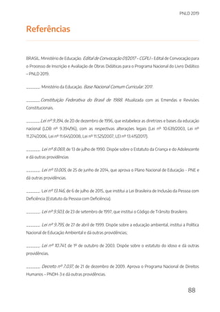 PNLD 2019
88
Referências
BRASIL. Ministério de Educação. Edital de Convocação 01/2017 – CGPLI – Edital de Convocação para
o Processo de Inscrição e Avaliação de Obras Didáticas para o Programa Nacional do Livro Didático
– PNLD 2019.
______. Ministério da Educação. Base Nacional Comum Curricular. 2017.
______.Constituição Federativa do Brasil de 1988. Atualizada com as Emendas e Revisões
Constitucionais.
______.Lei nº 9.394, de 20 de dezembro de 1996, que estabelece as diretrizes e bases da educação
nacional (LDB nº 9.394/96), com as respectivas alterações legais (Lei nº 10.639/2003, Lei nº
11.274/2006, Lei nº 11.645/2008, Lei nº 11.525/2007, LEI nº 13.415/2017).
______. Lei nº 8.069, de 13 de julho de 1990. Dispõe sobre o Estatuto da Criança e do Adolescente
e dá outras providências
______. Lei nº 13.005, de 25 de junho de 2014, que aprova o Plano Nacional de Educação - PNE e
dá outras providências.
______. Lei nº 13.146, de 6 de julho de 2015, que institui a Lei Brasileira de Inclusão da Pessoa com
Deficiência (Estatuto da Pessoa com Deficiência).
______. Lei nº 9.503, de 23 de setembro de 1997, que institui o Código de Trânsito Brasileiro.
______. Lei nº 9.795, de 27 de abril de 1999. Dispõe sobre a educação ambiental, institui a Política
Nacional de Educação Ambiental e dá outras providências;
______. Lei nº 10.741, de 1º de outubro de 2003. Dispõe sobre o estatuto do idoso e dá outras
providências.
______. Decreto nº 7.037, de 21 de dezembro de 2009. Aprova o Programa Nacional de Direitos
Humanos – PNDH-3 e dá outras providências.
 