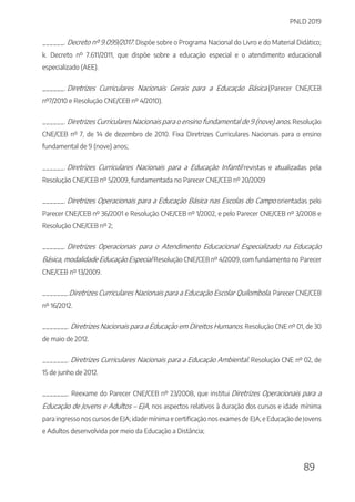 PNLD 2019
89
______. Decreto nº 9.099/2017. Dispõe sobre o Programa Nacional do Livro e do Material Didático;
k. Decreto nº 7.611/2011, que dispõe sobre a educação especial e o atendimento educacional
especializado (AEE).
______. Diretrizes Curriculares Nacionais Gerais para a Educação Básica (Parecer CNE/CEB
nº7/2010 e Resolução CNE/CEB nº 4/2010).
______. Diretrizes Curriculares Nacionais para o ensino fundamental de 9 (nove) anos. Resolução
CNE/CEB nº 7, de 14 de dezembro de 2010. Fixa Diretrizes Curriculares Nacionais para o ensino
fundamental de 9 (nove) anos;
______. Diretrizes Curriculares Nacionais para a Educação Infantil revistas e atualizadas pela
Resolução CNE/CEB nº 5/2009, fundamentada no Parecer CNE/CEB nº 20/2009
______. Diretrizes Operacionais para a Educação Básica nas Escolas do Campo orientadas pelo
Parecer CNE/CEB nº 36/2001 e Resolução CNE/CEB nº 1/2002, e pelo Parecer CNE/CEB nº 3/2008 e
Resolução CNE/CEB nº 2;
______. Diretrizes Operacionais para o Atendimento Educacional Especializado na Educação
Básica, modalidade Educação Especial Resolução CNE/CEB nº 4/2009, com fundamento no Parecer
CNE/CEB nº 13/2009.
_______.Diretrizes Curriculares Nacionais para a Educação Escolar Quilombola. Parecer CNE/CEB
nº 16/2012.
_______. Diretrizes Nacionais para a Educação em Direitos Humanos. Resolução CNE nº 01, de 30
de maio de 2012.
_______. Diretrizes Curriculares Nacionais para a Educação Ambiental. Resolução CNE nº 02, de
15 de junho de 2012.
_______. Reexame do Parecer CNE/CEB nº 23/2008, que institui Diretrizes Operacionais para a
Educação de Jovens e Adultos – EJA, nos aspectos relativos à duração dos cursos e idade mínima
para ingresso nos cursos de EJA; idade mínima e certificação nos exames de EJA; e Educação de Jovens
e Adultos desenvolvida por meio da Educação a Distância;
 