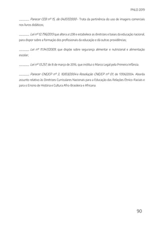 PNLD 2019
90
______. Parecer CEB nº 15, de 04/07/2000 - Trata da pertinência do uso de imagens comerciais
nos livros didáticos;
______. Lei nº 12.796/2013 que altera a LDB e estabelece as diretrizes e bases da educação nacional,
para dispor sobre a formação dos profissionais da educação e dá outras providências;
______. Lei nº 11.947/2009, que dispõe sobre segurança alimentar e nutricional e alimentação
escolar;
______. Lei nº 13.257, de 8 de março de 2016, que institui o Marco Legal pela Primeira Infância.
______. Parecer CNE/CP nº 3, 10/03/2004 e Resolução CNE/CP nº 01, de 17/06/2004. Aborda
assunto relativo às Diretrizes Curriculares Nacionais para a Educação das Relações Étnico-Raciais e
para o Ensino de História e Cultura Afro-Brasileira e Africana.
 