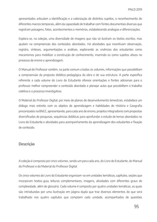 PNLD 2019
95
apresentados articulam a identificação e a valorização de distintos sujeitos, o reconhecimento de
diferentes marcos temporais, além da capacidade de trabalhar com fontes documentais diversas que
registram paisagens, fatos, acontecimentos e memórias, estabelecendo analogias e diferenciações.
Explora-se, na coleção, uma diversidade de imagens que não só ilustram os textos escritos, mas
ajudam na compreensão dos conteúdos abordados. Há atividades que incentivam observação,
registro, sínteses, argumentações e análises, explorando as vivências dos estudantes como
mecanismos para mobilizar a construção de conhecimento, inserindo-os como sujeitos ativos no
processo de ensino e aprendizagem.
O Manual do Professor contém, na parte comum a todos os volumes, informações que possibilitam
a compreensão da proposta didático-pedagógica da obra e de sua estrutura. A parte específica
referente a cada volume do Livro do Estudante oferece orientações e fontes adicionais para o
professor melhor compreender o conteúdo abordado e planejar aulas que possibilitem o trabalho
coletivo e o processo investigativo.
O Material do Professor Digital, por meio de planos de desenvolvimento bimestrais, estabelece um
diálogo mais estreito com os objetos de aprendizagem e habilidades de História e Geografia
preconizados na BNCC, apresentando, para cada ano de ensino, projetos integradores com propostas
diversificadas de pesquisas, sequências didáticas para aprofundar o estudo de temas abordados no
Livro do Estudante e atividades para acompanhamento da aprendizagem dos estudantes e fixação
de conteúdo.
Descrição
A coleção é composta por cinco volumes, sendo um para cada ano, do Livro do Estudante, do Manual
do Professor e do Material do Professor Digital.
Os cinco volumes do Livro do Estudante organizam-se em unidades temáticas, capítulos, seções que
incorporam textos-guia, leituras complementares, imagens, atividades com diferentes graus de
complexidade, além de glossário. Cada volume é composto por quatro unidades temáticas, as quais
são introduzidas por uma ilustração em página dupla que traz diversos elementos do que será
trabalhado nos quatro capítulos que compõem cada unidade, acompanhados de questões
 