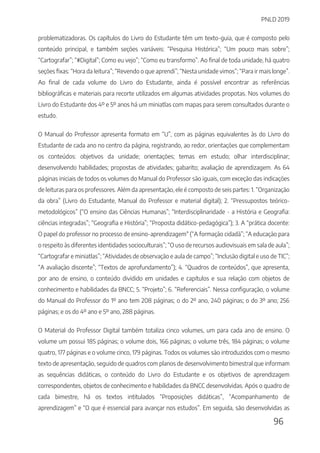 PNLD 2019
96
problematizadoras. Os capítulos do Livro do Estudante têm um texto-guia, que é composto pelo
conteúdo principal, e também seções variáveis: “Pesquisa Histórica”; “Um pouco mais sobre”;
“Cartografar”; “#Digital”; Como eu vejo”; “Como eu transformo”. Ao final de toda unidade, há quatro
seções fixas: “Hora da leitura”; “Revendo o que aprendi”; “Nesta unidade vimos”; “Para ir mais longe”.
Ao final de cada volume do Livro do Estudante, ainda é possível encontrar as referências
bibliográficas e materiais para recorte utilizados em algumas atividades propotas. Nos volumes do
Livro do Estudante dos 4º e 5º anos há um miniatlas com mapas para serem consultados durante o
estudo.
O Manual do Professor apresenta formato em “U”, com as páginas equivalentes às do Livro do
Estudante de cada ano no centro da página, registrando, ao redor, orientações que complementam
os conteúdos: objetivos da unidade; orientações; temas em estudo; olhar interdisciplinar;
desenvolvendo habilidades; propostas de atividades; gabarito; avaliação de aprendizagem. As 64
páginas iniciais de todos os volumes do Manual do Professor são iguais, com exceção das indicações
de leituras para os professores. Além da apresentação, ele é composto de seis partes: 1. “Organização
da obra” (Livro do Estudante, Manual do Professor e material digital); 2. “Pressupostos teórico-
metodológicos” (“O ensino das Ciências Humanas”; “Interdisciplinaridade - a História e Geografia:
ciências integradas”; “Geografia e História”; “Proposta didático-pedagógica”); 3. A “prática docente:
O papel do professor no processo de ensino-aprendizagem" (“A formação cidadã”; “A educação para
o respeito às diferentes identidades socioculturais”; “O uso de recursos audiovisuais em sala de aula”;
“Cartografar e miniatlas”; “Atividades de observação e aula de campo”; “Inclusão digital e uso de TIC”;
“A avaliação discente”; “Textos de aprofundamento”); 4. “Quadros de conteúdos”, que apresenta,
por ano de ensino, o conteúdo dividido em unidades e capítulos e sua relação com objetos de
conhecimento e habilidades da BNCC; 5. “Projeto”; 6. “Referenciais”. Nessa configuração, o volume
do Manual do Professor do 1º ano tem 208 páginas; o do 2º ano, 240 páginas; o do 3º ano; 256
páginas; e os do 4º ano e 5º ano, 288 páginas.
O Material do Professor Digital também totaliza cinco volumes, um para cada ano de ensino. O
volume um possui 185 páginas; o volume dois, 166 páginas; o volume três, 184 páginas; o volume
quatro, 177 páginas e o volume cinco, 179 páginas. Todos os volumes são introduzidos com o mesmo
texto de apresentação, seguido de quadros com planos de desenvolvimento bimestral que informam
as sequências didáticas, o conteúdo do Livro do Estudante e os objetivos de aprendizagem
correspondentes, objetos de conhecimento e habilidades da BNCC desenvolvidas. Após o quadro de
cada bimestre, há os textos intitulados “Proposições didáticas”, “Acompanhamento de
aprendizagem” e “O que é essencial para avançar nos estudos”. Em seguida, são desenvolvidas as
 