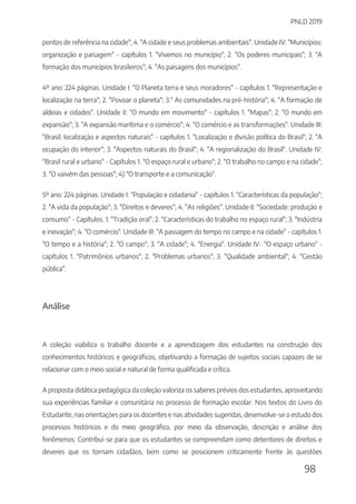 PNLD 2019
98
pontos de referência na cidade"; 4. "A cidade e seus problemas ambientais". Unidade IV: "Municípios:
organização e paisagem" - capítulos 1. "Vivemos no município"; 2. "Os poderes municipais"; 3. "A
formação dos municípios brasileiros"; 4. "As paisagens dos municípios".
4º ano: 224 páginas. Unidade I: "O Planeta terra e seus moradores" - capítulos 1. "Representação e
localização na terra"; 2. "Povoar o planeta"; 3." As comunidades na pré-história"; 4. "A formação de
aldeias e cidades". Unidade II: "O mundo em movimento" - capítulos 1. "Mapas"; 2. "O mundo em
expansão"; 3. "A expansão marítima e o comércio"; 4. "O comércio e as transformações". Unidade III:
"Brasil: localização e aspectos naturais" - capítulos 1. "Localização e divisão política do Brasil"; 2. "A
ocupação do interior"; 3. "Aspectos naturais do Brasil"; 4. "A regionalização do Brasil". Unidade IV:
"Brasil rural e urbano" - Capítulos 1. "O espaço rural e urbano"; 2. "O trabalho no campo e na cidade";
3. "O vaivém das pessoas"; 4) "O transporte e a comunicação".
5º ano: 224 páginas. Unidade I: "População e cidadania" - capítulos 1. "Características da população";
2. "A vida da população"; 3. "Direitos e deveres"; 4. "As religiões". Unidade II: "Sociedade: produção e
consumo" - Capítulos. 1. "Tradição oral"; 2. "Características do trabalho no espaço rural"; 3. "Indústria
e inovação"; 4. "O comércio". Unidade III: "A passagem do tempo no campo e na cidade" - capítulos 1.
"O tempo e a história"; 2. "O campo"; 3. "A cidade"; 4. "Energia". Unidade IV- "O espaço urbano" -
capítulos 1. "Patrimônios urbanos"; 2. "Problemas urbanos"; 3. "Qualidade ambiental"; 4. "Gestão
pública".
Análise
A coleção viabiliza o trabalho docente e a aprendizagem dos estudantes na construção dos
conhecimentos históricos e geográficos, objetivando a formação de sujeitos sociais capazes de se
relacionar com o meio social e natural de forma qualificada e crítica.
A proposta didática pedagógica da coleção valoriza os saberes prévios dos estudantes, aproveitando
sua experiências familiar e comunitária no processo de formação escolar. Nos textos do Livro do
Estudante, nas orientações para os docentes e nas atividades sugeridas, desenvolve-se o estudo dos
processos históricos e do meio geográfico, por meio da observação, descrição e análise dos
fenômenos. Contribui-se para que os estudantes se compreendam como detentores de direitos e
deveres que os tornam cidadãos, bem como se posicionem criticamente frente às questões
 