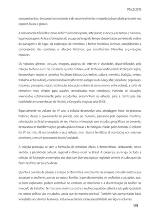 PNLD 2019
99
socioambientais, de consumo consciente e de reconhecimento e respeito à diversidade presente nos
espaços locais e globais.
A obra aborda diferentes temas de forma interdisciplinar, articulando as noções de tempo e memória,
lugar e paisagem. As transformações do espaço ao longo do tempo são pensadas por meio da análise
da paisagem e do lugar, da exploração de memórias e fontes históricas diversas, possibilitando a
compreensão das condições e relações históricas que constituíram diferentes organizações
espaciais.
Os variados gêneros textuais, imagens, páginas de internet e atividades disponibilizados pela
coleção, tanto no Livro do Estudante quanto no Manual do Professor e Material do Professor Digital,
desenvolvem noções e conceitos históricos básicos (patrimônio, cultura, memória, tradição, tempo,
trabalho, entre outros), concatenando com diferentes categorias da Geografia (sociedade, população,
natureza, paisagens, região, localização, educação ambiental, consumismo, entre outros), a partir de
elementos mais simples para aqueles considerados mais complexos. Partindo de situações
vivenciadas cotidianamente pelos estudantes, encaminham os estudos para a construção das
habilidades e competências de História e Geografia exigidas pela BNCC.
Especialmente no volume do 4º ano, a coleção desenvolve uma abordagem linear do processo
histórico desde o povoamento do planeta pelo ser humano, passando pela expansão marítima,
colonização do Brasil e ocupação de seu interior, intercalado com estudos geográficos do presente,
destacando as transformações geradas pelas técnicas e tecnologias criadas pelos homens. O volume
do 5º ano não dá continuidade a esse estudo, mas retoma temáticas já abordadas nos volumes
anteriores, com um pouco mais de profundidade.
A coleção preocupa-se com a formação de princípios éticos e democráticos, destacando, nesse
sentido, a pluralidade cultural, regional e étnico-racial no Brasil. A presença, ao longo de toda a
coleção, de ilustrações e exemplos que abordam diversos espaços regionais permite estudos que não
ficam restritos ao Sul e Sudeste.
Quanto à questão de gênero, a coleção problematiza um conjunto de imagens com estereótipos que
associam as mulheres apenas ao espaço familiar, trazendo exemplos de profissões e atuações, que,
se bem explorados, podem contribuir no combate ao machismo e à discriminação da mulher no
mercado de trabalho. Temas como violência contra a mulher, equidade salarial e luta pela igualdade
no campo político são estudados, ainda que de maneira pontual. Também são apresentadas lutas
vinculadas aos direitos humanos, inclusive o debate sobre acessibilidade em alguns volumes.
 