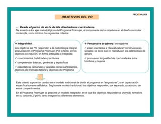 OBJETIVOS DEL PO
 Integralidad:
Los objetivos del PO responden a la metodología integral
propuesta por el Programa Proimujer. Por lo tanto, en los
objetivos se incluyen, en forma articulada e integrada:
 conocimientos, habilidades y actitudes
 competencias básicas, genéricas y específicas
 expectativas personales y grupales de las participantes,
objetivos del mercado laboral y objetivos del Programa
 Desde el punto de vista de l@s diseñadores curriculares.
De acuerdo a los ejes metodológicos del Programa Proimujer, el componente de los objetivos en el diseño curricular
contempla, como mínimo, los siguientes criterios:
Este criterio supone un cambio en el modelo tradicional de dividir el programa en “asignaturas”, o en capacitación
específica/transversal/básica. Según este modelo tradicional, los objetivos responden, por separado, a cada uno de
estos compartimentos.
En el Programa Proimujer se propone un modelo integrador, en el cual los objetivos responden al proyecto formativo
en su conjunto, y por lo tanto integran los diferentes elementos.
 Perspectiva de género: los objetivos
 están orientados a “desnaturalizar” construcciones
sociales; es decir que no reproducen los estereotipos de
género
 promueven la igualdad de oportunidades entre
hombres y mujeres
 