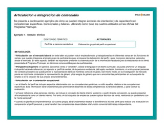 Se presenta a continuación ejemplos de cómo se pueden integrar acciones de orientación y de capacitación en
competencias específicas, transversales y básicas, utilizando como base los cuadros utilizados en las ofertas del
Programa Proimujer.
Articulación e integración de contenidos
Ejemplo 1. Módulo: Ventas
CONTENIDO TEMÁTICO ACTIVIDADES
Perfil de la persona vendedora Elaboración grupal del perfil ocupacional
METODOLOGÍA:
Articulación con el mercado laboral: en este taller se pueden incluir empleadores/as y trabajadores/as de diferentes ramas en las funciones de
ventas, que pueden integrarse al propio grupo de participantes para enriquecer la elaboración del perfil, y para incorporar elementos valorados
desde el mercado. En este aspecto, también es importante presentar la sistematización de la información recabada para la elaboración de la oferta
presentada al Programa Proimujer, en términos comprensibles para las participantes.
Perspectiva de género: en general asociamos venta a “vendedor”. Desde el lenguaje en el diseño curricular, se puede promover un lenguaje
incluyente haciendo referencia, por ejemplo a: perfil de ventas, de la persona vendedora, del sujeto vendedor. Asimismo, si se incorporan personas
del contexto productivo se puede prever la representación tanto de hombres como de mujeres. Del mismo modo, en la investigación de mercado
previa es importante contemplar la representación de género y los sesgos de género que van a encontrar las participantes en su búsqueda de
empleo o en la creación de sus propios emprendimientos.
Articulación con la orientación ocupacional:
 en el diseño del perfil se incluyen aspectos relacionados con las competencias genéricas, no sólo aquellos relativos a las competencias
específicas. Esta información será fundamental para promover el desarrollo de estas competencias durante los talleres, y para facilitar su
evaluación.
 al hacer referencia a las personas clientes, se incluye el concepto de cliente interno y externo; a partir de esta concepción, se puede presentar
al/a empleador/a como un cliente interno. Por tanto, en la búsqueda de empleo se pueden aplicar técnicas de venta, realizando un paralelismo con
la “venta personal”.
 cuando se planifican emprendimientos por cuenta propia, será fundamental resaltar la transferencia de este perfil para realizar una evaluación en
comparación al perfil personal, y para transferir las competencias desarrolladas a la función comercial del trabajo independiente.
 