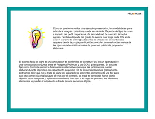 Como se puede ver en los dos ejemplos presentados, las modalidades para
articular e integrar contenidos puede ser variable. Depende del tipo de curso
a impartir, del perfil ocupacional, de la modalidad de inserción laboral al
egreso. También depende del grado de avance que tenga cada ECA en la
acción coordinada entre l@s docentes; la articulación de contenidos
requiere, desde la propia planificación curricular, una evaluación realista de
las oportunidades institucionales de poner en práctica la propuesta
elaborada.
El avance hacia el logro de una articulación de contenidos se constituye así en un aprendizaje y
una construcción conjuntas entre el Programa Proimujer y las ECAs participantes. Se trata de
fijar como horizonte común la búsqueda de alternativas para que las participantes puedan
elaborar durante el proceso de capacitación su propio PO. Si lo representáramos gráficamente,
podríamos decir que no se trata de darle por separado los diferentes elementos de una flor para
que ellas armen su propio puzzle al final; por el contrario, se trata de comenzar fijando como
objetivo la flor integrada, y aportando elementos para que, a lo largo del proceso, los diferentes
elementos se puedan ir articulando a través de una secuencia lógica.
 