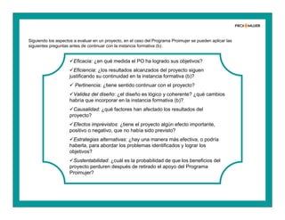 Siguiendo los aspectos a evaluar en un proyecto, en el caso del Programa Proimujer se pueden aplicar las
siguientes preguntas antes de continuar con la instancia formativa (b):
Eficacia: ¿en qué medida el PO ha logrado sus objetivos?
Eficiencia: ¿los resultados alcanzados del proyecto siguen
justificando su continuidad en la instancia formativa (b)?
 Pertinencia: ¿tiene sentido continuar con el proyecto?
Validez del diseño: ¿el diseño es lógico y coherente? ¿qué cambios
habría que incorporar en la instancia formativa (b)?
Causalidad: ¿qué factores han afectado los resultados del
proyecto?
Efectos imprevistos: ¿tiene el proyecto algún efecto importante,
positivo o negativo, que no había sido previsto?
Estrategias alternativas: ¿hay una manera más efectiva, o podría
haberla, para abordar los problemas identificados y lograr los
objetivos?
Sustentabilidad: ¿cuál es la probabilidad de que los beneficios del
proyecto perduren después de retirado el apoyo del Programa
Proimujer?
 