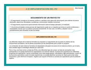 2.5) IMPLEMENTACIÓN DEL PO
SEGUIMIENTO DE UN PROYECTO
 El seguimiento consiste en el examen continuo o periódico de la ejecución del proyecto para estimar el avance
efectuado, determinar dificultades o problemas y recomendar medidas correctivas.
 El seguimiento proporciona oportunamente información sobre el trabajo planeado y el realizado.
 Una de las principales consecuencias del seguimiento puede ser un reajuste que tome en cuenta condiciones o
necesidades nuevas que no pudieron preverse previamente. En ese caso, se define y adoptan nuevos
procedimientos para actualizar el plan de trabajo.
IMPLEMENTACIÓN DEL PO
Las diferentes etapas de la instancia formativa (a) requieren un seguimiento de la puesta en práctica de los
compromisos acordados y de los planes propuestos por las participantes para cumplir su proyecto.
Los contenidos de esta instancia formativa (b) dependerán del grado de avance de la instancia anterior; por lo tanto,
será variable según la estrategia utilizada por cada ECA.
Pero sí hay una línea común a todas las ECAs y los diferentes tipos de cursos: se trata de acompañar a las
participantes en el pasaje del final de la capacitación a la inserción laboral. A través de la experiencia en diferentes
programas de capacitación, hemos comprobado cómo este pasaje genera dificultades a l@s participantes; a partir de
las lecciones aprendidas a partir de estas experiencias, es posible planificar acciones de mejora para evitar estas
situaciones o para disminuir el impacto negativo que supone el final de un proceso de capacitación para la población
objetivo.
 