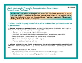 De acuerdo a las líneas estratégicas de acción del Programa Proimujer, el diseño
curricular integra competencias técnicas, transversales y básicas con perspectiva de
género, articuladas en torno a la construcción del Proyecto Ocupacional (PO) como eje
del trayecto formativo de las participantes.
¿Cuál es el rol del Proyecto Ocupacional en las acciones
formativas de Proimujer?
¿Cuál es el valor agregado de incorporar el PO como eje articulador de
la formación?
 Desde el punto de vista de las participantes, el proyecto ocupacional es un procedimiento didáctico para el
fortalecimiento de la empleabilidad y para promover la equidad de género:
 Devuelve a las participantes el protagonismo del aprendizaje
 Fomenta la incorporación de la lógica de trabajo por proyectos y la capacidad de desarrollarlos
 Recupera el pasado, consolida la noción de futuro y crea un producto visible
 Parte de una metodología de proceso, partida y llegada
Promueve la educación a lo largo de la vida
 Desde el punto de vista de la Entidad de Capacitación (para las funciones de docencia, diseño curricular,
articulación con el mercado): el PO es un eje articulador del proceso de enseñanza – aprendizaje y una estrategia
que:
 Facilita la personalización de la formación,
 Ayuda a priorizar y a incidir en los elementos valorados como importantes o preocupantes,
 Constituye al mismo tiempo una metodología y un instrumento de evaluación.
 