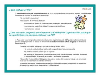 ¿Qué incluye el PO?
 En el diseño curricular propiamente dicho, el PFLP incluye en forma articulada los diversos componentes e
instancias del proceso de enseñanza-aprendizaje:
la orientación ocupacional
las acciones de formación, tanto en:
competencias genéricas o transversales claves para la empleabilidad
competencias específicas del perfil ocupacional identificado
competencias básicas
 Para poder poner en práctica esta metodología, será importante que la ECA pueda realizar actividades
previas; esta preparación se realiza en el momento de elaboración de la Oferta (Legajo). Se destaca la
importancia de:
recabar información relevante y con una mirada de género sobre:
el contexto productivo local relativo a la ocupación para la que se capacita
el perfil ocupacional para el que se capacita
el perfil de las destinatarias, que incluye datos sobre sus necesidades, intereses, problemas
y potencialidades, de acuerdo al contexto y la situación personales
desarrollar y/o consolidar el diálogo con los actores locales del mundo del trabajo y la comunidad
en la que se desarrollará la actividad formativa
 planificar estrategias para facilitar el acceso y la permanencia de las participantes en el mercado
de trabajo (ya sea en forma dependiente o independiente)
¿Qué necesita preparar previamente la Entidad de Capacitación para que
las participantes puedan elaborar su PO?
 