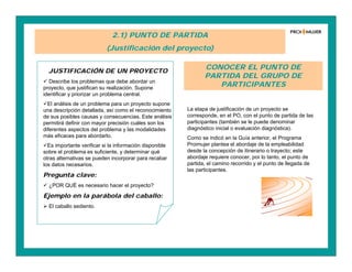 2.1) PUNTO DE PARTIDA
(Justificación del proyecto)
JUSTIFICACIÓN DE UN PROYECTO
 Describe los problemas que debe abordar un
proyecto, que justifican su realización. Supone
identificar y priorizar un problema central.
El análisis de un problema para un proyecto supone
una descripción detallada, así como el reconocimiento
de sus posibles causas y consecuencias. Este análisis
permitirá definir con mayor precisión cuáles son los
diferentes aspectos del problema y las modalidades
más eficaces para abordarlo.
Es importante verificar si la información disponible
sobre el problema es suficiente, y determinar qué
otras alternativas se pueden incorporar para recabar
los datos necesarios.
Pregunta clave:
 ¿POR QUÉ es necesario hacer el proyecto?
Ejemplo en la parábola del caballo:
 El caballo sediento.
CONOCER EL PUNTO DE
PARTIDA DEL GRUPO DE
PARTICIPANTES
La etapa de justificación de un proyecto se
corresponde, en el PO, con el punto de partida de las
participantes (también se le puede denominar
diagnóstico inicial o evaluación diagnóstica).
Como se indicó en la Guía anterior, el Programa
Proimujer plantea el abordaje de la empleabilidad
desde la concepción de itinerario o trayecto; este
abordaje requiere conocer, por lo tanto, el punto de
partida, el camino recorrido y el punto de llegada de
las participantes.
 