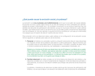 ¿Qué puede causar la exclusión social y la pobreza?
La exclusión social es un proceso y es multidimensional, por lo que no se suelen dar causas aisladas.
El proceso se inicia cuando algún hecho en la vida del individuo le hace vulnerable (por ejemplo,
pérdida de empleo, enfermedad, etc.). Sin embargo, la exclusión no se produce hasta que hay una
pérdida real del poder de participación del individuo, ya que en el proceso intervienen cuatro esferas
sociales, que interaccionan entre sí de tal forma que una de ellas podría compensar las desventajas
que se produjeran en otra (por ejemplo, la ayuda económica recibida por una baja por enfermedad
nos asegura que el impacto de ésta en nuestra vida sea menor).

Para entender cómo se relacionan estas cuatro esferas en la configuración de la exclusión social,
iremos siguiendo un ejemplo para cada uno de los factores:

    1. Personal: el individuo es vulnerable cuando su situación personal le sitúa en clara desventaja
       con respecto al resto de la población para ejercer su plena participación. Algunos factores que
       se podrían incluir en esta esfera serían: el nivel educativo o formativo, el estado de salud, física
       o mental, la existencia de adiciones, las habilidades o capacidades individuales, etc.

       Roberto es un hombre de 40 años que desde hace más de 20 trabaja en una fábrica de su pueblo.
       Pero la fábrica cierra, y Roberto, que apenas sabe leer y escribir, no tiene carnet de conducir,
       y tiene que buscar un nuevo empleo. Le resulta muy difícil. Él nunca ha trabajado en otra
       cosa, tiene que buscar en los periódicos, ir a oficinas de empleo que no están en su pueblo,
       no se entiende muy bien con la gente que trabaja en ellas…

    2. Familiar-relacional: las redes sociales son la forma básica de interacción del individuo y las
       relaciones sociales son un factor fundamental de integración. Entre las relaciones primarias o
       más estrechas, se produce una relación solidaria que protege a las personas de las situaciones
       adversas.

       La pérdida o inexistencia de relaciones sociales disminuye las opciones de participación del
       individuo, a la vez que le deja en una situación de indefensión ante condiciones de vulnerabilidad.
 