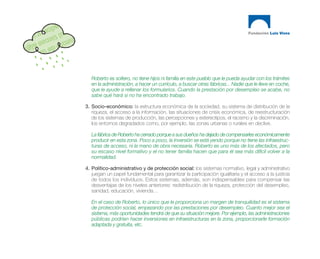 Roberto es soltero, no tiene hijos ni familia en este pueblo que le pueda ayudar con los trámites
   en la administración, a hacer un currículo, a buscar otras fábricas... Nadie que le lleve en coche,
   que le ayude a rellenar los formularios. Cuando la prestación por desempleo se acabe, no
   sabe qué hará si no ha encontrado trabajo.

3. Socio-económico: la estructura económica de la sociedad, su sistema de distribución de la
   riqueza, el acceso a la información, las situaciones de crisis económica, de reestructuración
   de los sistemas de producción, las percepciones y estereotipos, el racismo y la discriminación,
   los entornos degradados como, por ejemplo, las zonas urbanas o rurales en declive.

   La fábrica de Roberto ha cerrado porque a sus dueños ha dejado de compensarles económicamente
   producir en esta zona. Poco a poco, la inversión se está yendo porque no tiene las infraestruc-
   turas de acceso, ni la mano de obra necesaria. Roberto es uno más de los afectados, pero
   su escaso nivel formativo y el no tener familia hacen que para él sea más difícil volver a la
   normalidad.

4. Político-administrativo y de protección social: los sistemas normativo, legal y administrativo
   juegan un papel fundamental para garantizar la participación igualitaria y el acceso a la justicia
   de todos los individuos. Estos sistemas, además, son indispensables para compensar las
   desventajas de los niveles anteriores: redistribución de la riqueza, protección del desempleo,
   sanidad, educación, vivienda…

   En el caso de Roberto, lo único que le proporciona un margen de tranquilidad es el sistema
   de protección social, empezando por las prestaciones por desempleo. Cuanto mejor sea el
   sistema, más oportunidades tendrá de que su situación mejore. Por ejemplo, las administraciones
   públicas podrían hacer inversiones en infraestructuras en la zona, proporcionarle formación
   adaptada y gratuita, etc.
 