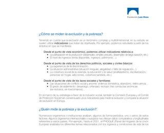 ¿Cómo se miden la exclusión y la pobreza?
Teniendo en cuenta que la exclusión es un fenómeno complejo y multidimensional, en su estudio se
suelen utilizar indicadores que tratan de objetivarla. Por ejemplo, podemos estudiarla a partir de los
ámbitos en que se manifiesta:

    Desde el punto de vista económico, podemos utilizar indicadores relativos a:
      • La participación en la producción (desempleo, empleo precario, desempleo de larga duración, etc.).
      • El nivel de ingresos (renta disponible, ingresos, patrimonio…).

    Desde el punto de vista de los derechos políticos, sociales y civiles básicos:
      • La experiencia de la discriminación.
      • La situación administrativa (situación irregular, alegalidad o falta de regulación...).
      • La cobertura social de la vivienda, la educación y la salud (analfabetismo, escolarización,
        personas sin hogar, adicciones, cobertura sanitaria, etc.).

    Desde el punto de vista de los lazos sociales y familiares:
      • Las situaciones de conflicto social y anomia: violencia doméstica, abandono, delincuencia…
      • El grado de aislamiento: desarraigo, orfandad, rechazo tras conductas anómicas
        (ex-reclusos, ex-toxicómanos)...

En el marco de su estrategia a favor de la inclusión social, también la Comisión Europea y el Comité
de Protección Social han consensuado unos indicadores para medir la evolución y comparar la situación
de exclusión en Europa.


¿Quién mide la pobreza y la exclusión?
Numerosos organismos o instituciones analizan, algunos de forma periódica, uno o varios de estos
factores. Algunos organismos internacionales o europeos nos ofrecen datos comparativos y longitudinales
referentes a varios países. Por ejemplo, hasta el 2001, el PHOGUE (Panel de Hogares de la Unión
Europea) analizaba los diferentes temas relacionados con los ingresos y condiciones de vida de los
 