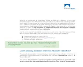 Si bien se ha incrementado de forma general el poder adquisitivo de los europeos, ha habido una
               dualización progresiva en la distribución de la riqueza, traducida en un incremento de las desigualdades.
               Desde el año 2000, y coincidiendo con la recuperación económica, las disparidades de renta entre
               ricos y pobres no han disminuido. En 2005, la renta percibida por el 20% de los más ricos era 5,4
               veces mayor que la obtenida por el 20% más pobre. En España y otros países del sur de Europa, la
               brecha es aún mayor. En sólo cinco años, las diferencias económicas en Europa han aumentado
               hasta retroceder a los niveles de hace una década.

               Además, como se ha dicho, la exclusión es un fenómeno que no solo se mide en términos económicos,
               sino que hay tres esferas que pueden afectar a la capacidad integradora de la sociedad:

                   • Los sistemas económicos y de producción.
                   • Las relaciones, las formas de sociales, y de convivencia.
                   • El devenir del Estado de bienestar.

“Los cambios sociales provocan que haya más pacientes ingresados
sin acompañante”.
                                                            La Vanguardia. 04/07/2007



               ¿Son la pobreza y la exclusión fenómenos individuales o colectivos?
               Por una parte, los conceptos de inclusión/exclusión social solamente se entienden en términos de
               relación (participación) del individuo con la sociedad en la que habita. La exclusión es, por tanto, un
               fenómeno social.

               Pero, además, las condiciones que sitúan a una persona en riesgo de caer en la exclusión social
               tienen un componente colectivo, ya que se pueden producir con mayor frecuencia en determinados
 