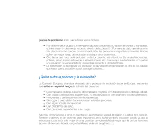 grupos de población. Esto puede tener varios motivos:

    • Hay determinados grupos que comparten algunas características, ya sean inherentes o transitorias,
      que les sitúan en desventaja respecto al resto de la población. Por ejemplo, dado que el racismo
      y la discriminación pueden provocar exclusión, las personas inmigrantes o minorías étnicas
      sufren un mayor riesgo de exclusión social que otros colectivos.
    • Otro factor que hace de la exclusión un factor colectivo es el territorio. Zonas desfavorecidas,
      pobres, sin un acceso adecuado a infraestructuras, etc., hacen que sus habitantes compartan
      una situación de vulnerabilidad y desventaja respecto a otros territorios.
    • La transmisión de la pobreza y la exclusión de generación en generación es otro de las causas
      que hace que la exclusión social sea algo colectivo...


¿Quién sufre la pobreza y la exclusión?
La Comisión Europea, al analizar el estado de la pobreza y la exclusión social en Europa, encuentra
que están en especial riesgo de sufrirlas las personas:

    •   Desempleadas de larga duración, desempleados mayores, con trabajo precario o de baja calidad.
    •   Con bajas cualificaciones académicas, no escolarizadas o con abandono escolar prematuro.
    •   Inmigrantes o pertenecientes a minorías étnicas.
    •   Sin hogar o que habitan hacinados o en viviendas precarias.
    •   Con algún tipo de discapacidad.
    •   Con problemas de salud.
    •   Con personas dependientes a su cargo.

Además, otros factores a tener en cuenta son la orientación sexual, la religión o la edad, por ejemplo.
También el género es un factor de gran importancia en la lucha contra la exclusión social, ya que la
estructura social sitúa a la mujer en una posición de vulnerabilidad mayor que la de los hombres
(acceso al mercado laboral, cargas familiares, violencia de género…).
 
