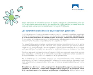 Según la Encuesta de Condiciones de Vida, en España, un hogar de cuatro miembros, en el que
dos de ellos fuesen menores de 14 años, se consideraría en España que está por debajo del umbral
de la pobreza si sus ingresos mensuales fuesen menores de 1.100 euros.


¿Se transmite la exclusión social de generación en generación?
No sólo la pobreza, sino otras condiciones que pueden conducir a la exclusión social son susceptibles
de transmitirse de generación en generación. Los estudios demuestran que existe una relación entre
la situación socio-económica de nuestros padres o abuelos y la nuestra cuando somos adultos.
Si los menores son socializados en entornos desfavorecidos, la probabilidad que tienen al ser adultos
de experimentar dificultades comparables a las de sus padres es mayor.

Por una parte, las propias estructuras sociales y económicas permiten o incluso fomentan el que las
personas vulnerables tengan muy difícil salir de ella. Pero, además, los menores que crecen en entornos
desfavorecidos pronto interiorizan y asumen los valores fundamentales y costumbres de su subcultura,
por lo que están peor “equipados” para aprovechar los posibles avances que se produzcan en sus vidas.

Otro factor que puede conducir a la transmisión generacional de la pobreza es la existencia de territorios
poco desarrollados y con formas de convivencia más tradicionales y resistentes al cambio, especialmente
en las zonas rurales o en los entornos degradados de las grandes urbes.

Así, es evidente que la vulnerabilidad puede ser una condición heredada. Sería, por tanto, muy
importante emprender acciones especiales para evitar esta transmisión entre generaciones a través
de la actuación en uno o varios de los ámbitos que condicionan la capacidad de integración de las
personas.

En cada región del mundo existe una proporción de población que permanece excluida de
generación en generación. Esta tendencia a reproducir en la edad adulta las dificultades vividas
en la infancia es mayor en los países del sur de Europa, incluida España, debido a factores como
 