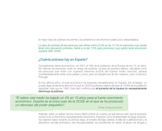 la mayor tasa de pobreza recurrente o la persistencia de entornos rurales poco desarrollados.

                La tasa de pobreza de las personas que tienen entre 25-65 es de 17,7% en personas cuyo padre
                tenía sólo educación primaria, frente a la del 7,6% para personas cuyo padre tenía educación
                superior (INE, 2005).


                ¿Cuánta pobreza hay en España?
                Considerando datos económicos, en 2001 el 18% de la población de la Europa de los 15, es decir,
                60 millones de personas, vivían en riesgo de pobreza. La tasa de pobreza relativa, calculada como
                las personas que vivían con ingresos inferiores al 60% del ingreso medio nacional, variaba
                considerablemente entre unos países y otros, pero en España era de las mayores, junto a Grecia y
                Portugal.

                En los últimos años, el nivel económico ha mejorado sensiblemente en España. Sin embargo, no
                puede dejar de llamar la atención el que en 2004 la pobreza relativa afectara al 19,8% de la población
                española, más que en 1995. Este dato confirma que el aumento de la riqueza no necesariamente
                disminuye la pobreza.

“El salario real medio ha bajado un 4% en 10 años pese al fuerte crecimiento
económico. España es el único país de la OCDE en el que se ha producido
un retroceso del poder adquisitivo”.
                                                                         El País. 24 de junio de 2007


                Además, estos no deben ser los únicos datos a tener en cuenta, ya que hemos visto que la exclusión
                social no es un fenómeno exclusivamente económico. Factores como el desempleo de larga duración,
                los ingresos bajos durante un periodo largo, el empleo de baja calidad, la falta de cualificaciones y el
                abandono escolar prematuro, las discapacidades, los problemas de salud, el abuso de drogas y
 