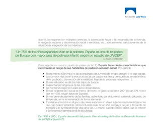 alcohol, las regiones con múltiples carencias, la ausencia de hogar o la precariedad de la vivienda,
                el riesgo de racismo y discriminación racial o xenófoba, etc., son asimismo condicionantes de la
                situación de integración de los individuos.

“Un 15% de los niños españoles viven en la pobreza. España es uno de los países
de Europa con mayor tasa de pobreza infantil, según un estudio de UNICEF”.
                                                                            La Razón. 24/06/2007


                Comparándonos con el conjunto de países de la UE, España tiene ciertas características que
                incrementan el riesgo de sus habitantes de padecer exclusión social. Por ejemplo:

                    • El crecimiento económico ha ido acompañado del aumento del empleo precario o de baja calidad.
                    • Los cambios rápidos en la estructura social por causas sociales y demográficas (envejecimiento
                      de la población, disminución de la natalidad, llegada de personas inmigrantes…).
                    • El nivel educativo es de los más bajos de Europa.
                    • La brecha tecnológica es de las más altas.
                    • Se mantienen regiones rurales poco desarrolladas.
                    • El nivel de protección social es menor, de hecho, el gasto social en el 2001 era un 20% menor
                      que en 1993, según datos de Eurostat.
                    • El nivel de endeudamiento de las familias, sobre todo por el aumento sostenido del precio de
                      la vivienda, se ha incrementado de forma alarmante.
                    • España se encuentra en el grupo de países europeos en el que la pobreza recurrente (personas
                      que han experimentado la pobreza durante más de un año) es mayor, según la Encuesta de
                      Ingresos y de Condiciones de Vida de la UE. Lo mismo sucede con los datos que se refieren
                      a la transmisión generacional de la pobreza.

                De 1995 a 2001, España descendió del puesto 9 en el ranking del Índice de Desarrollo Humano
                de la ONU al puesto 21.
 
