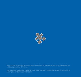 Las opiniones expresadas por los autores de este texto no necesariamente son compartidas por las
entidades promotoras del mismo.

Esta publicación recibe financiación de la Comisión Europea a través del Programa Comunitario de
Acción para combatir la Exclusión Social.
 