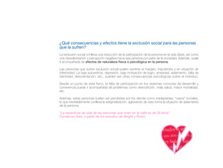 ¿Qué consecuencias y efectos tiene la exclusión social para las personas
que la sufren?
La exclusión social conlleva una reducción de la participación de la persona en la vida diaria, así como
una desvalorización y percepción negativa hacia esa persona por parte de la sociedad. Además, suele
ir acompañada de efectos de naturaleza física o psicológica en la persona.

Las personas que sufren exclusión social suelen sentirse al margen, impotentes y en situación de
inferioridad. La baja autoestima, depresión, baja motivación de logro, ansiedad, aislamiento, falta de
identidad, desorientación, etc., pueden ser otras consecuencias psicológicas sobre el individuo.

Desde un punto de vista físico, la falta de participación en los sistemas comunes de desarrollo y
convivencia puede ir acompañada de problemas como desnutrición, mala salud, mayor mortalidad,
etc.

Además, estas personas suelen ser percibidas por los demás como inadaptadas, “casos” sociales,
lo que inevitablemente conlleva la estigmatización, agravando de esta forma la situación de aislamiento
de la persona.

“La esperanza de vida de las personas que viven en la calle es de 20 años”.
Fundación Rais, a partir de los estudios de Wright y Rubin.
 