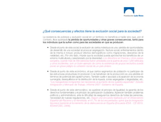¿Qué consecuencias y efectos tiene la exclusión social para la sociedad?
La existencia de pobreza y exclusión social en un territorio no beneficia a nadie sino que, por el
contrario, lleva aparejada la pérdida de oportunidades y otras graves consecuencias, tanto para
los individuos que la sufren como para las sociedades en que se producen.

    • Desde el punto de vista social, la exclusión de ciertos individuos es una pérdida de oportunidades
      de desarrollo de una sociedad al provocar segregación, fractura social, enfrentamientos dentro
      de la misma e incluso producir efectos demográficos como migraciones, descenso de la
      natalidad, etc. Por otro lado, impide que la sociedad pueda aprovechar los beneficios de un
      entorno multicultural y caracterizado por la diversidad. Los disturbios en Francia y otros países
      europeos, cuando más de 300 personas fueron arrestadas por la quema de unos 1.200 vehículos
      y otros incidentes, son un buen ejemplo de cómo la existencia de grupos excluidos puede
      poner en grave peligro la cohesión social de un país entero.

    • Desde el punto de vista económico, el que ciertos segmentos de población no participen de
      las estructuras productivas (ni producen ni se benefician de la producción) es una pérdida en
      términos de potencial del capital humano. También suele ir asociado a la aparición de economía
      sumergida, desequilibrios en la distribución de la riqueza, zonas segregadas o degradadas, etc.
      “Los trabajadores inmigrantes han favorecido el aumento de los sueldos españoles”. Estudio
      Inmigración y Mercado de Trabajo. Informe 2007. Gobierno de España.

    • Desde el punto de vista democrático, se quiebran el principio de Igualdad, la garantía de los
      derechos fundamentales y el principio de participación ciudadana. Aparecen también problemas
      políticos y administrativos, ante la dificultad de asegurar los derechos de todas las personas,
      necesidad de nuevas regulaciones, etc. Según una encuesta realizada por el Observatorio
      Español del Racismo y la Xenofobia, el 41,7% de los encuestados opina que la inmigración
      favorece bastante el incremento de la delincuencia en España (Encuesta IESA - CE-0610.
      IESAA/CSIC, 2006).
 