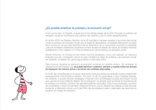 ¿Es posible erradicar la pobreza y la exclusión social?
Como se ha visto, en España, al igual que en los demás países de la Unión Europea, la pobreza y la
exclusión social son fenómenos que siempre han existido y que no están desapareciendo.

En el año 2000, los Estados miembro de la UE decidieron impulsar medidas y acciones para luchar
contra la pobreza y la exclusión social, que en lugar de desaparecer, se estaban afianzando; se partió
de la convicción de que este fenómeno iba en detrimento de un crecimiento económico sostenible
y de una sociedad cohesionada. Durante la cumbre de jefes de estado de Lisboa, los Estados miembro
establecieron como objetivo a 10 años la erradicación de la pobreza y la exclusión social.

Desde entonces, en Europa se han hecho muchos progresos, como, por ejemplo, en Suecia y
Finlandia que han conseguido reducir en gran medida sus tasas de pobreza y de exclusión social.
No obstante, el objetivo de Lisboa sigue siendo un reto para todos.

Para muchos, erradicar la pobreza y la exclusión social es un objetivo utópico. Sin embargo, la
experiencia ha demostrado que se puede disminuir o prevenir, siempre y cuando todos los actores
se impliquen de manera activa y se tomen las medidas adecuadas.

En la UE, las competencias en el campo de la lucha contra la pobreza y la exclusión social corresponden
exclusivamente a los Estados miembro. Por tanto, la UE no puede llevar a cabo medidas directas.
No obstante, sí puede impulsar estrategias conjuntas como la Estrategia Europea de Inclusión Social
que, gracias al nuevo Método Abierto de Coordinación, ha servido para aumentar la importancia de
la pobreza y la inclusión social en las agendas políticas nacionales. Esta nueva estrategia y proceso
de coordinación común ha permitido mejorar la forma en que se diseñan las políticas a nivel nacional,
involucrar a diferentes actores como las ONG, las autoridades locales y regionales, las personas en
situación y/o riesgo de exclusión.
 