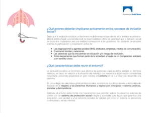 ¿Qué actores deberían implicarse activamente en los procesos de inclusión
social?
Dado que la exclusión social es un fenómeno multidimensional que afecta a los ámbitos económico-
laboral, político-legal y social-relacional, la responsabilidad última de garantizar que la inclusión social
de todos los ciudadanos sea una realidad corresponde a los gobiernos. No obstante, se requiere
además la participación y cooperación activa de:

    •   Las organizaciones y agentes sociales (ONG, sindicatos, empresas, medios de comunicación).
    •   El entorno familiar y relacional.
    •   Las personas que se encuentran en situación y/o riesgo de exclusión.
    •   Todas las personas que forman parte de la sociedad, a través de un compromiso solidario
        y un sentido cívico.


¿Qué características debe reunir el entorno?
La exclusión social es un fenómeno que afecta a las personas y que se define siempre en términos
relativos, es decir, en relación a la situación del individuo con respecto a la población considerada
mayoritaria, prevenirla dependerá en gran medida del entorno en el que viva y se desarrolle una
persona.

En primer lugar, las relaciones e intercambios sociales, económicos y políticos de este entorno deberán
basarse en el respeto a los Derechos Humanos y regirse por principios y valores jurídicos,
sociales y democráticos.

Además, el entorno debe contar con mecanismos que permitan aplicar los derechos además de
contar con un sistema de protección social integral y accesible para todos que garantice una
educación, una sanidad y unos servicios sociales de calidad, así como un sistema de pensiones
contributivas y rentas mínimas.
 