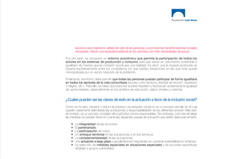 recursos para mejorar la calidad de vida de las personas y promover las transformaciones sociales
        necesarias. Hacen una especial incidencia en los sectores con más necesidades de apoyo.

Por otro lado, es necesario un entorno económico que permita la participación de todos los
actores en los sistemas de producción y consumo para que exista un crecimiento sostenible e
igualitario de manera que la cohesión social sea una realidad. Es decir, que la riqueza producida se
reparta equitativamente entre los ciudadanos sin que existan situaciones en las que ésta quede
monopolizada por un sector reducido de la población.

Finalmente, el entorno debe permitir que todas las personas puedan participar de forma igualitaria
en todos los sectores de la vida comunitaria (acceso a los servicios, libertad de reunión, expresión
o religión, etc.). Para ello, es clave que todos los actores respeten y favorezcan activamente la igualdad
de oportunidades, especialmente en los ámbitos de educación, salud, empleo y vivienda.


¿Cuáles pueden ser las claves de éxito en la actuación a favor de la inclusión social?
Como se ha visto, prevenir o reducir la pobreza o la exclusión social no es un proceso sencillo en el cual
queden claramente delimitadas las actuaciones y responsabilidades de los diferentes actores. Más bien
al contrario, es un proceso complejo del cual todos somos responsables. Sin embargo, a la hora de elegir
las medidas se pueden tener en cuenta las siguientes pautas de actuación que serán clave para el éxito:

    •   La integralidad de las acciones.
    •   El partenariado.
    •   La participación de todos.
    •   Un enfoque territorial en las actuaciones y en los servicios.
    •   La complementariedad de las actuaciones.
    •   Una actuación a largo plazo cuya planificación haya tenido en cuenta la sostenibilidad en el tiempo.
    •   La selección de medidas especiales en situaciones especiales y de acciones específicas
        dirigidas a grupos vulnerables.
 