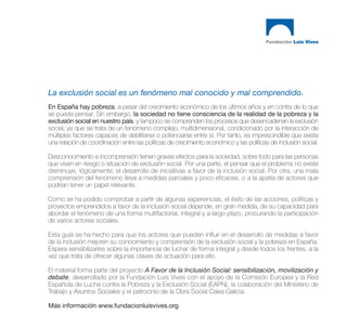 La exclusión social es un fenómeno mal conocido y mal comprendido.
En España hay pobreza, a pesar del crecimiento económico de los últimos años y en contra de lo que
se pueda pensar. Sin embargo, la sociedad no tiene consciencia de la realidad de la pobreza y la
exclusión social en nuestro país, y tampoco se comprenden los procesos que desencadenan la exclusión
social, ya que se trata de un fenómeno complejo, multidimensional, condicionado por la interacción de
múltiples factores capaces de debilitarse o potenciarse entre sí. Por tanto, es imprescindible que exista
una relación de coordinación entre las políticas de crecimiento económico y las políticas de inclusión social.

Desconocimiento e incomprensión tienen graves efectos para la sociedad, sobre todo para las personas
que viven en riesgo o situación de exclusión social. Por una parte, el pensar que el problema no existe
disminuye, lógicamente, el desarrollo de iniciativas a favor de la inclusión social. Por otra, una mala
comprensión del fenómeno lleva a medidas parciales y poco eficaces, o a la apatía de actores que
podrían tener un papel relevante.

Como se ha podido comprobar a partir de algunas experiencias, el éxito de las acciones, políticas y
proyectos emprendidos a favor de la inclusión social depende, en gran medida, de su capacidad para
abordar el fenómeno de una forma multifactorial, integral y a largo plazo, procurando la participación
de varios actores sociales.

Esta guía se ha hecho para que los actores que pueden influir en el desarrollo de medidas a favor
de la inclusión mejoren su conocimiento y comprensión de la exclusión social y la pobreza en España.
Espera sensibilizarles sobre la importancia de luchar de forma integral y desde todos los frentes, a la
vez que trata de ofrecer algunas claves de actuación para ello.

El material forma parte del proyecto A Favor de la Inclusión Social: sensibilización, movilización y
debate, desarrollado por la Fundación Luis Vives con el apoyo de la Comisión Europea y la Red
Española de Lucha contra la Pobreza y la Exclusión Social (EAPN), la colaboración del Ministerio de
Trabajo y Asuntos Sociales y el patrocinio de la Obra Social Caixa Galicia.

Más información www.fundacionluisvives.org
 