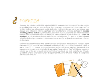 POBREZA
Se refiere a la carencia de recursos para satisfacer necesidades consideradas básicas, que influyen
en la calidad de vida de las personas. Es un término de connotaciones sobre todo económicas que
también conlleva una categorización social. Alude a los medios con los que cuenta una persona para
alcanzar unos estándares mínimos y participar con normalidad en la sociedad. Se habla de pobreza
absoluta y pobreza relativa. La pobreza absoluta se refiere a una situación en la que ciertos estándares
mínimos de vida (tales como nutrición, educación, salud o vivienda) no son alcanzados. La línea de
la pobreza se ubica de forma diferente según la persona o institución. Por ejemplo, el Banco Mundial
sitúa el umbral de la pobreza para los países pobres en un dólar al día y otros organismos lo hacen
en dos euros.

El término pobreza relativa se utiliza para hablar de la existencia de desigualdades y se calcula por
comparación con un nivel de vida considerado estándar para la población a la que se refiere. Significa
que el individuo, por falta de recursos materiales, no participa de los hábitos y patrones de vida
considerados normales en la sociedad en la que habita. Por ejemplo, en España podríamos considerar
pobre a una familia que no puede comprar el material escolar de sus hijos, o alquilar una vivienda.
En la Unión Europea se ha fijado el umbral de la pobreza relativa en el 60% de la mediana de los ingresos
por unidad de consumo.
 