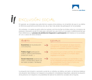 EXCLUSIÓN SOCIAL
En general, se considera que este término supera al de pobreza, en el sentido de que no se define
en términos puramente económicos sino de un tipo más amplio de participación en la sociedad.

Sin embargo, no existe acuerdo entre los autores a la hora de fijar los límites entre los conceptos de
pobreza y exclusión social. En esta guía, exclusión se usa como un concepto multidimensional que
hace referencia a un proceso de pérdida de integración o participación del individuo en la sociedad,
en uno o varios de estos ámbitos:



   ÁMBITO                                        EJEMPLOS
   Económico (en la producción                   Una persona desempleada de larga duración,
   o el consumo).                                normalmente no podrá acceder a los bienes y
                                                 servicios considerados básicos en España.

   Político-legal (participación                 Una persona que no tiene permiso de residencia
   política, sistema administrativo,             no puede votar, acceder a un empleo digno,
   protección social…).                          reagrupar a su familia...

   Social-relacional (ausencia de                Una persona que no tiene una red familiar o una
   redes o problemática dentro de                red de solidaridad primaria quedará en una situación
   las redes sociales o familiares).             de vulnerabilidad mucho mayor si sufre una
                                                 enfermedad o un accidente.



La situación de inclusión o exclusión social de un individuo se define, por tanto, en términos relativos
a la situación del individuo con respecto a la población considerada mayoritaria, valorando la situación
de la persona con respecto a la posibilidad de ejercer los derechos sociales de la mayoría.
 