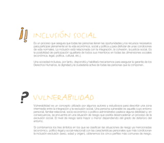 INCLUSIÓN SOCIAL
Es un proceso que asegura que todas las personas tienen las oportunidades y los recursos necesarios
para participar plenamente en la vida económica, social y política y para disfrutar de unas condiciones
de vida normales. La inclusión está relacionada con la integración, la cohesión, la justicia social. Es
la posibilidad de participación igualitaria de todos sus miembros en todas las dimensiones sociales
(económica, legal, política, cultural, etc.).

Una sociedad inclusiva, por tanto, dispondrá y habilitará mecanismos para asegurar la garantía de los
Derechos Humanos, la dignidad y la ciudadanía activa de todas las personas que la componen.




VULNERABILIDAD
Vulnerabilidad es un concepto utilizado por algunos autores y estudiosos para describir una zona
intermedia entre la integración y la exclusión social. Una persona vulnerable es aquella cuyo entorno
personal, familiar-relacional, socio-económico o político-administrativo padece alguna debilidad y, en
consecuencia, se encuentra en una situación de riesgo que podría desencadenar un proceso de la
exclusión social. El nivel de riesgo será mayor o menor dependiendo del grado de deterioro del
entorno.

Si combinamos los tres ámbitos en los que se clasifican las situaciones de riesgo ya mencionadas
(económico, político-legal y social-relacional) con las características personales que más condicionan
la inclusión-exclusión (sexo, edad y origen), obtenemos los cinco perfiles más comunes de riesgo.
 