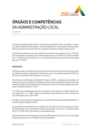 REDE POLIS XXI-JSD | Janeiro 2020ESTAMOS JUNTOS
O universo da administração local é constituído pelas autarquias locais - municípios e fregue-
sias, pelas entidades intermunicipais - áreas metropolitanas e comunidades intermunicipais,
pelas associações de fins específicos de municípios e freguesias e pelas empresas locais.
O quadro de competências e regime jurídico de funcionamento constam da Lei n.º 75/2013,
de 12 de setembro na redação mais recentes dada pela Lei n.º 50/2018, de 16/08 e ainda da
Lei n.º 169/99 de 18 de setembro, com as posteriores alterações, nas partes não revogadas
pela Lei n.º 75/2013.
FREGUESIAS
"As freguesias são as autarquias locais que, dentro do território municipal, visam a prossecução
de interesses próprios da população residente em cada circunscrição paroquial" (Freitas do
Amaral, Curso de Direito Administrativo, vol. I, 3.ª ed.).
Nos termos da Constituição da República Portuguesa (CRP), a organização democrática do
Estado compreende a existência de autarquias locais, as quais são pessoas coletivas territoriais
dotadas de órgãos representativos e que visam a prossecução de interesses próprios das popu-
lações respetivas (artigo 235.º CRP).
No continente, as autarquias locais são as freguesias, os municípios e as regiões administrati-
vas (artigo 236.º, n.º 1 CRP), embora estas últimas ainda não tenham sido instituídas em
concreto (artigos 255.º e 256.º CRP).
Os órgãos representativos da freguesia são a assembleia de freguesia (órgão deliberativo) e a
junta de freguesia (órgão executivo).
As Assembleias de Freguesia têm as competências previstas nos arts 8.º e seguintes as Juntas
de Freguesia têm como competências materiais as previstas nos arts 15.º e seguintes ambos
da Lei n.º 75/2013, de 12 de setembro na sua redação atual.
Atualmente existem 3.091 freguesias, das quais 2.882 freguesias no Continente, 155 na Região
Autónoma dos Açores e 54 na Região Autónoma da Madeira.
ÓRGÃOS E COMPETÊNCIAS
DA ADMINISTRAÇÃO LOCAL
Guia Polis XXI
 