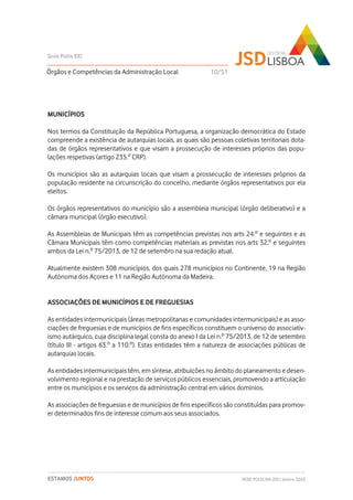 MUNICÍPIOS
Nos termos da Constituição da República Portuguesa, a organização democrática do Estado
compreende a existência de autarquias locais, as quais são pessoas coletivas territoriais dota-
das de órgãos representativos e que visam a prossecução de interesses próprios das popu-
lações respetivas (artigo 235.º CRP).
Os municípios são as autarquias locais que visam a prossecução de interesses próprios da
população residente na circunscrição do concelho, mediante órgãos representativos por ela
eleitos.
Os órgãos representativos do município são a assembleia municipal (órgão deliberativo) e a
câmara municipal (órgão executivo).
As Assembleias de Municipais têm as competências previstas nos arts 24.º e seguintes e as
Câmara Municipais têm como competências materiais as previstas nos arts 32.º e seguintes
ambos da Lei n.º 75/2013, de 12 de setembro na sua redação atual.
Atualmente existem 308 municípios, dos quais 278 municípios no Continente, 19 na Região
Autónoma dos Açores e 11 na Região Autónoma da Madeira.
ASSOCIAÇÕES DE MUNICÍPIOS E DE FREGUESIAS
As entidades intermunicipais (áreas metropolitanas e comunidades intermunicipais) e as asso-
ciações de freguesias e de municípios de fins específicos constituem o universo do associativ-
ismo autárquico, cuja disciplina legal consta do anexo I da Lei n.º 75/2013, de 12 de setembro
(título III - artigos 63.º a 110.º). Estas entidades têm a natureza de associações públicas de
autarquias locais.
As entidades intermunicipais têm, em síntese, atribuições no âmbito do planeamento e desen-
volvimento regional e na prestação de serviços públicos essenciais, promovendo a articulação
entre os municípios e os serviços da administração central em vários domínios.
As associações de freguesias e de municípios de fins específicos são constituídas para promov-
er determinados fins de interesse comum aos seus associados.
Órgãos e Competências da Administração Local
Guia Polis XXI
REDE POLIS XXI-JSD | Janeiro 2020ESTAMOS JUNTOS
10/51
 