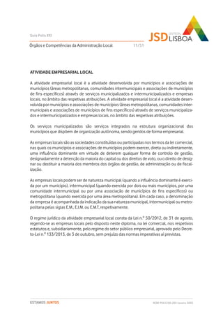 ATIVIDADE EMPRESARIAL LOCAL
A atividade empresarial local é a atividade desenvolvida por municípios e associações de
municípios (áreas metropolitanas, comunidades intermunicipais e associações de municípios
de fins específicos) através de serviços municipalizados e intermunicipalizados e empresas
locais, no âmbito das respetivas atribuições. A atividade empresarial local é a atividade desen-
volvida por municípios e associações de municípios (áreas metropolitanas, comunidades inter-
municipais e associações de municípios de fins específicos) através de serviços municipaliza-
dos e intermunicipalizados e empresas locais, no âmbito das respetivas atribuições.
Os serviços municipalizados são serviços integrados na estrutura organizacional dos
municípios que dispõem de organização autónoma, sendo geridos de forma empresarial.
As empresas locais são as sociedades constituídas ou participadas nos termos da lei comercial,
nas quais os municípios e associações de municípios podem exercer, direta ou indiretamente,
uma influência dominante em virtude de deterem qualquer forma de controlo de gestão,
designadamente a detenção da maioria do capital ou dos direitos de voto, ou o direito de desig-
nar ou destituir a maioria dos membros dos órgãos de gestão, de administração ou de fiscal-
ização.
As empresas locais podem ser de natureza municipal (quando a influência dominante é exerci-
da por um município), intermunicipal (quando exercida por dois ou mais municípios, por uma
comunidade intermunicipal ou por uma associação de municípios de fins específicos) ou
metropolitana (quando exercida por uma área metropolitana). Em cada caso, a denominação
da empresa é acompanhada da indicação da sua natureza municipal, intermunicipal ou metro-
politana pelas siglas E.M., E.I.M. ou E.M.T, respetivamente.
O regime jurídico da atividade empresarial local consta da Lei n.º 50/2012, de 31 de agosto,
regendo-se as empresas locais pelo disposto neste diploma, na lei comercial, nos respetivos
estatutos e, subsidiariamente, pelo regime do setor público empresarial, aprovado pelo Decre-
to-Lei n.º 133/2013, de 3 de outubro, sem prejuízo das normas imperativas aí previstas.
Órgãos e Competências da Administração Local
Guia Polis XXI
REDE POLIS XXI-JSD | Janeiro 2020ESTAMOS JUNTOS
11/51
 