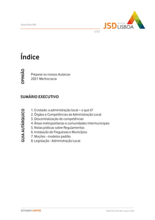 Índice
Preparar os nossos Autarcas
2021 Meritocracia
SUMÁRIO EXECUTIVO
1. O estado: a administração local – o que é?
2. Órgãos e Competências da Administração Local
3. Descentralização de competências
4. Áreas metropolitanas e comunidades intermunicipais
5. Notas práticas sobre Regulamentos
6. Instalação de Freguesias e Municípios
7. Moções - modelos padrão
8. Legislação - Administração Local
1/51
Guia Polis XXI
REDE POLIS XXI-JSD | Janeiro 2020ESTAMOS JUNTOS
GUIAAUTÁRQUICOOPINIÃO
 