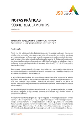 REDE POLIS XXI-JSD | Janeiro 2020ESTAMOS JUNTOS
ELABORAÇÃO DE REGULAMENTO EXTERNO NUMA FREGUESIA
(“passos a seguir na sua preparação, elaboração e entrada em vigor”)
1. Introdução
Tendo-nos sido solicitada a indicação de como deveria a Freguesia proceder para elaborar um
regulamento, com efeitos externos, vimos por este meio apresentar, com carácter sucinto, os
principais pontos que se têm de seguir aquando a preparação de um documento desta nature-
za à luz do previsto na Constituição da República Portuguesa, do Código do Procedimento
Administrativo (aprovado pelo Decreto-Lei no 4/2015, de 7 de janeiro, na redação em vigor) e
do Regime Jurídico das Autarquias Locais (aprovado pela Lei no 75/2013, de 12 de setembro,
na redação em vigor).
Para começar cumpre saber não só o que é um regulamento, mas também qual a diferença
entre regulamento interno e regulamento externo, visto tal ter toda a relevância a nível do seu
enquadramento jurídico e normas a atender.
O regulamento administrativo tem sido definido pela Doutrina como o conjunto de normas
emanadas pelos órgãos ou autoridades competentes no exercício da função administrativa,
com valor infra-legal (“regulamentar”) e destinadas, em regra, à aplicação das leis ou de
normas equiparadas (designadamente, das disposições normativas diretamente aplicáveis da
União Europeia).
Relativamente à projeção dos seus efeitos (eficácia) ou seja, quanto ao âmbito dos seus desti-
natários ou obrigados, os regulamentos podem classificar-se em regulamentos internos e
regulamentos externos.
Os regulamentos internos dirigem-se a órgãos integrados na mesma pessoa coletiva pública
do órgão-autor do regulamento, ou seja, são regulamentos que se limitam a disciplinar a orga-
nização ou funcionamento de uma pessoa coletiva ou de um órgão, na medida em que não
tenham carácter relacional, nem envolvam dimensões pessoais, bem como os regulamentos
operacionais que determinam auto-vinculações internas (incluindo diretrizes de órgãos superi-
ores) na interpretação e aplicação das leis, designadamente no exercício de poderes discricio-
NOTAS PRÁTICAS
SOBRE REGULAMENTOS
Guia Polis XXI
 