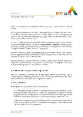nários. Um exemplo de um regulamento interno poderá ser o regulamento de fundo de
maneio.
Já os regulamentos externos visam produzir efeitos na esfera jurídica de terceiros, sejam partic-
ulares, sejam entidades públicas, possuindo eficácia externa, ou seja, são regulamentos
aplicáveis a quaisquer relações intersubjetivas, ou seja, produzindo efeitos externos e envol-
vendo sujeitos jurídicos externos a esta.
O Código do Procedimento Administrativo (CPA) apenas considera sujeitos ao procedimento
do regulamento administrativo nele previsto os regulamentos externos, definindo-os como
as “normas jurídicas gerais e abstratas que, no exercício de poderes jurídico-administrativos,
visem produzir efeitos jurídicos externos” (v. artigo 135º).
A presente informação apenas se debruçará sobre os regulamentos externos e, em concreto,
sobre as especificidades a que os mesmos têm de obedecer por força do CPA, visto, em nosso
entender, ter sido isso o que nos foi solicitado.
Aproveito, ainda, para recordar que nos regulamentos deve ser sempre indicada, pelo menos
no preâmbulo, a lei habilitante, ou seja, a norma, ou normas legais ao abrigo das quais é elab-
orado o referido regulamento, sob pena da sua ineficácia.
2. As diferentes fases do procedimento regulamentar
Aquando a preparação e elaboração de um regulamento externo deverá atender-se que o
mesmo comporta três fases que, por sua vez, são compostas por subfases: (i) a fase prepa-
ratória; (ii) a fase constitutiva; (iii) a fase integrativa de eficácia.
a. A Fase preparatória
Na fase preparatória podemos encontrar quatro subfases:
(i) A subfase da iniciativa que consiste na decisão de iniciar o procedimento, com as difer-
entes possibilidades admissíveis para o efeito – v.g., a pedido de um simples cidadão, de
grupo de cidadãos, por deliberação da assembleia municipal (recomendação), por decisão
da Junta de Freguesia (de moto próprio ou por sugestão de algum serviço desta, etc.;
(ii) A subfase da instrução em que se processa a recolha de contributos e de elementos, a
análise custo-benefício se elabora a nota justificativa e se prepara e elabora e apresenta
um ante-projeto do texto do regulamento;
Notas práticas sobre Regulamentos
Guia Polis XXI
REDE POLIS XXI-JSD | Janeiro 2020ESTAMOS JUNTOS
22/51
 