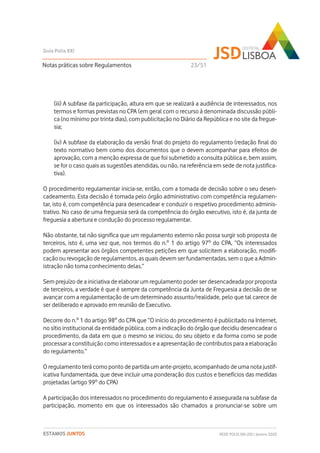 (iii) A subfase da participação, altura em que se realizará a audiência de interessados, nos
termos e formas previstas no CPA (em geral com o recurso à denominada discussão públi-
ca (no mínimo por trinta dias), com publicitação no Diário da República e no site da fregue-
sia;
(iv) A subfase da elaboração da versão final do projeto do regulamento (redação final do
texto normativo bem como dos documentos que o devem acompanhar para efeitos de
aprovação, com a menção expressa de que foi submetido a consulta pública e, bem assim,
se for o caso quais as sugestões atendidas, ou não, na referência em sede de nota justifica-
tiva).
O procedimento regulamentar inicia-se, então, com a tomada de decisão sobre o seu desen-
cadeamento. Esta decisão é tomada pelo órgão administrativo com competência regulamen-
tar, isto é, com competência para desencadear e conduzir o respetivo procedimento adminis-
trativo. No caso de uma freguesia será da competência do órgão executivo, isto é, da junta de
freguesia a abertura e condução do processo regulamentar.
Não obstante, tal não significa que um regulamento externo não possa surgir sob proposta de
terceiros, isto é, uma vez que, nos termos do n.º 1 do artigo 97º do CPA, “Os interessados
podem apresentar aos órgãos competentes petições em que solicitem a elaboração, modifi-
cação ou revogação de regulamentos, as quais devem ser fundamentadas, sem o que a Admin-
istração não toma conhecimento delas.”
Sem prejuízo de a iniciativa de elaborar um regulamento poder ser desencadeada por proposta
de terceiros, a verdade é que é sempre da competência da Junta de Freguesia a decisão de se
avançar com a regulamentação de um determinado assunto/realidade, pelo que tal carece de
ser deliberado e aprovado em reunião de Executivo.
Decorre do n.º 1 do artigo 98º do CPA que “O início do procedimento é publicitado na Internet,
no sítio institucional da entidade pública, com a indicação do órgão que decidiu desencadear o
procedimento, da data em que o mesmo se iniciou, do seu objeto e da forma como se pode
processar a constituição como interessados e a apresentação de contributos para a elaboração
do regulamento.”
O regulamento terá como ponto de partida um ante-projeto, acompanhado de uma nota justif-
icativa fundamentada, que deve incluir uma ponderação dos custos e benefícios das medidas
projetadas (artigo 99º do CPA)
A participação dos interessados no procedimento do regulamento é assegurada na subfase da
participação, momento em que os interessados são chamados a pronunciar-se sobre um
Notas práticas sobre Regulamentos
Guia Polis XXI
REDE POLIS XXI-JSD | Janeiro 2020ESTAMOS JUNTOS
23/51
 