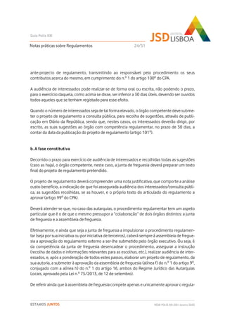 ante-projecto de regulamento, transmitindo ao responsável pelo procedimento os seus
contributos acerca do mesmo, em cumprimento do n.º 1 do artigo 100º do CPA.
A audiência de interessados pode realizar-se de forma oral ou escrita, não podendo o prazo,
para o exercício daquela, como acima se disse, ser inferior a 30 dias úteis, devendo ser ouvidos
todos aqueles que se tenham registado para esse efeito.
Quando o número de interessados seja de tal forma elevado, o órgão competente deve subme-
ter o projeto de regulamento a consulta pública, para recolha de sugestões, através de publi-
cação em Diário da República, sendo que, nestes casos, os interessados deverão dirigir, por
escrito, as suas sugestões ao órgão com competência regulamentar, no prazo de 30 dias, a
contar da data da publicação do projeto de regulamento (artigo 101º).
b. A fase constitutiva
Decorrido o prazo para exercício de audiência de interessados e recolhidas todas as sugestões
(caso as haja), o órgão competente, neste caso, a junta de freguesia deverá preparar um texto
final do projeto de regulamento pretendido.
O projeto de regulamento deverá compreender uma nota justificativa, que comporte a análise
custo-benefício, a indicação de que foi assegurada audiência dos interessados/consulta públi-
ca, as sugestões recolhidas, se as houver, e o próprio texto do articulado do regulamento a
aprovar (artigo 99º do CPA).
Deverá atender-se que, no caso das autarquias, o procedimento regulamentar tem um aspeto
particular que é o de que o mesmo pressupor a “colaboração” de dois órgãos distintos: a junta
de freguesia e a assembleia de freguesia.
Efetivamente, e ainda que seja a junta de freguesia a impulsionar o procedimento regulamen-
tar (seja por sua iniciativa ou por iniciativa de terceiros), caberá sempre à assembleia de fregue-
sia a aprovação do regulamento externo a ser-lhe submetido pelo órgão executivo. Ou seja, é
da competência da junta de freguesia desencadear o procedimento, assegurar a instrução
(recolha de dados e informações relevantes para as escolhas, etc.), realizar audiência de inter-
essados, e, após a ponderação de todos estes passos, elaborar um projeto de regulamento, da
sua autoria, a submeter à aprovação da assembleia de freguesia (alínea f) do n.º 1 do artigo 9º,
conjugado com a alínea h) do n.º 1 do artigo 16, ambos do Regime Jurídico das Autarquias
Locais, aprovado pela Lei n.º 75/2013, de 12 de setembro).
De referir ainda que à assembleia de freguesia compete apenas e unicamente aprovar o regula-
Notas práticas sobre Regulamentos
Guia Polis XXI
REDE POLIS XXI-JSD | Janeiro 2020ESTAMOS JUNTOS
24/51
 