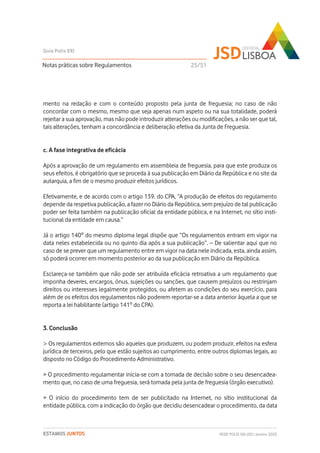 mento na redação e com o conteúdo proposto pela junta de freguesia; no caso de não
concordar com o mesmo, mesmo que seja apenas num aspeto ou na sua totalidade, poderá
rejeitar a sua aprovação, mas não pode introduzir alterações ou modificações, a não ser que tal,
tais alterações, tenham a concordância e deliberação efetiva da Junta de Freguesia.
c. A fase integrativa de eficácia
Após a aprovação de um regulamento em assembleia de freguesia, para que este produza os
seus efeitos, é obrigatório que se proceda à sua publicação em Diário da República e no site da
autarquia, a fim de o mesmo produzir efeitos jurídicos.
Efetivamente, e de acordo com o artigo 139. do CPA, “A produção de efeitos do regulamento
depende da respetiva publicação, a fazer no Diário da República, sem prejuízo de tal publicação
poder ser feita também na publicação oficial da entidade pública, e na Internet, no sítio insti-
tucional da entidade em causa.”
Já o artigo 140º do mesmo diploma legal dispõe que “Os regulamentos entram em vigor na
data neles estabelecida ou no quinto dia após a sua publicação”. – De salientar aqui que no
caso de se prever que um regulamento entre em vigor na data nele indicada, esta, ainda assim,
só poderá ocorrer em momento posterior ao da sua publicação em Diário da República.
Esclareça-se também que não pode ser atribuída eficácia retroativa a um regulamento que
imponha deveres, encargos, ónus, sujeições ou sanções, que causem prejuízos ou restrinjam
direitos ou interesses legalmente protegidos, ou afetem as condições do seu exercício, para
além de os efeitos dos regulamentos não poderem reportar-se a data anterior àquela a que se
reporta a lei habilitante (artigo 141º do CPA).
3. Conclusão
> Os regulamentos externos são aqueles que produzem, ou podem produzir, efeitos na esfera
jurídica de terceiros, pelo que estão sujeitos ao cumprimento, entre outros diplomas legais, ao
disposto no Código do Procedimento Administrativo.
> O procedimento regulamentar inicia-se com a tomada de decisão sobre o seu desencadea-
mento que, no caso de uma freguesia, será tomada pela junta de freguesia (órgão executivo).
> O início do procedimento tem de ser publicitado na Internet, no sítio institucional da
entidade pública, com a indicação do órgão que decidiu desencadear o procedimento, da data
Notas práticas sobre Regulamentos
Guia Polis XXI
REDE POLIS XXI-JSD | Janeiro 2020ESTAMOS JUNTOS
1
25/51
 
