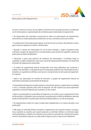 em que o mesmo se iniciou, do seu objeto e da forma como se pode processar a constituição
como interessados e a apresentação de contributos para a elaboração do regulamento.
> Os interessados são chamados a pronunciar-se sobre um ante-projecto de regulamento,
transmitindo ao responsável pelo procedimento os seus contributos acerca do mesmo.
> A audiência de interessados pode realizar-se de forma oral ou escrita, não podendo o prazo,
para o exercício daquele ser inferior a 30 dias úteis.
> Quando o número de interessados for de tal forma elevado, o órgão competente deve
submeter o projeto de regulamento a consulta pública, para recolha de sugestões, através de
publicação em Diário da República.
> Decorrido o prazo para exercício de audiência de interessados e recolhidas todas as
sugestões, o órgão competente, neste caso, a junta de freguesia deverá preparar um texto final
do projeto de regulamento pretendido.
> O projeto de regulamento deverá compreender uma nota justificativa, que comporte a
análise custo-benefício, a indicação de que foi assegurada audiência dos interessados/consul-
ta pública, as sugestões recolhidas, se as houver, e o próprio texto do articulado do regulamen-
to a aprovar.
> Após a sua apreciação em reunião de executivo, o projeto de regulamento deverá ser
submetido à aprovação da assembleia de freguesia.
> À assembleia de freguesia compete apenas e unicamente aprovar o regulamento na redação
e com o conteúdo proposto pela junta de freguesia. Tal não impede que possa apresentar
sugestões à Junta de Freguesia que as poderá, ou não, aceitar.
> Após a sua aprovação em assembleia de freguesia, e em ordem a que o regulamento tenha
eficácia jurídica, é obrigatório que se proceda à sua publicação no Diário da República, devendo
ainda ser feita também na publicação oficial da entidade pública, e no site da autarquia.
> Os regulamentos entram em vigor na data neles estabelecida ou no quinto dia após a sua
publicação”.
> Não pode ser atribuída eficácia retroativa a regulamento que imponha deveres, encargos,
ónus, sujeições ou sanções, que causem prejuízos ou restrinjam direitos ou interesses legal-
mente protegidos, ou afetem as condições do seu exercício, para além de os efeitos dos regula-
mentos não poderem reportar-se a data anterior àquela a que se reporta a lei habilitante.
Notas práticas sobre Regulamentos
Guia Polis XXI
REDE POLIS XXI-JSD | Janeiro 2020ESTAMOS JUNTOS
26/51
 